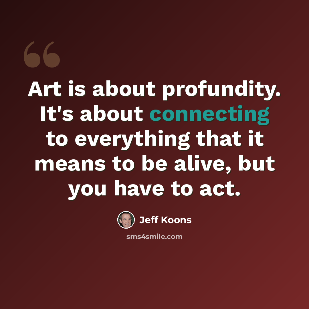 “Art is about profundity. It's about connecting to everything that it means to be alive, but you have to act.” quote by Jeff Koons