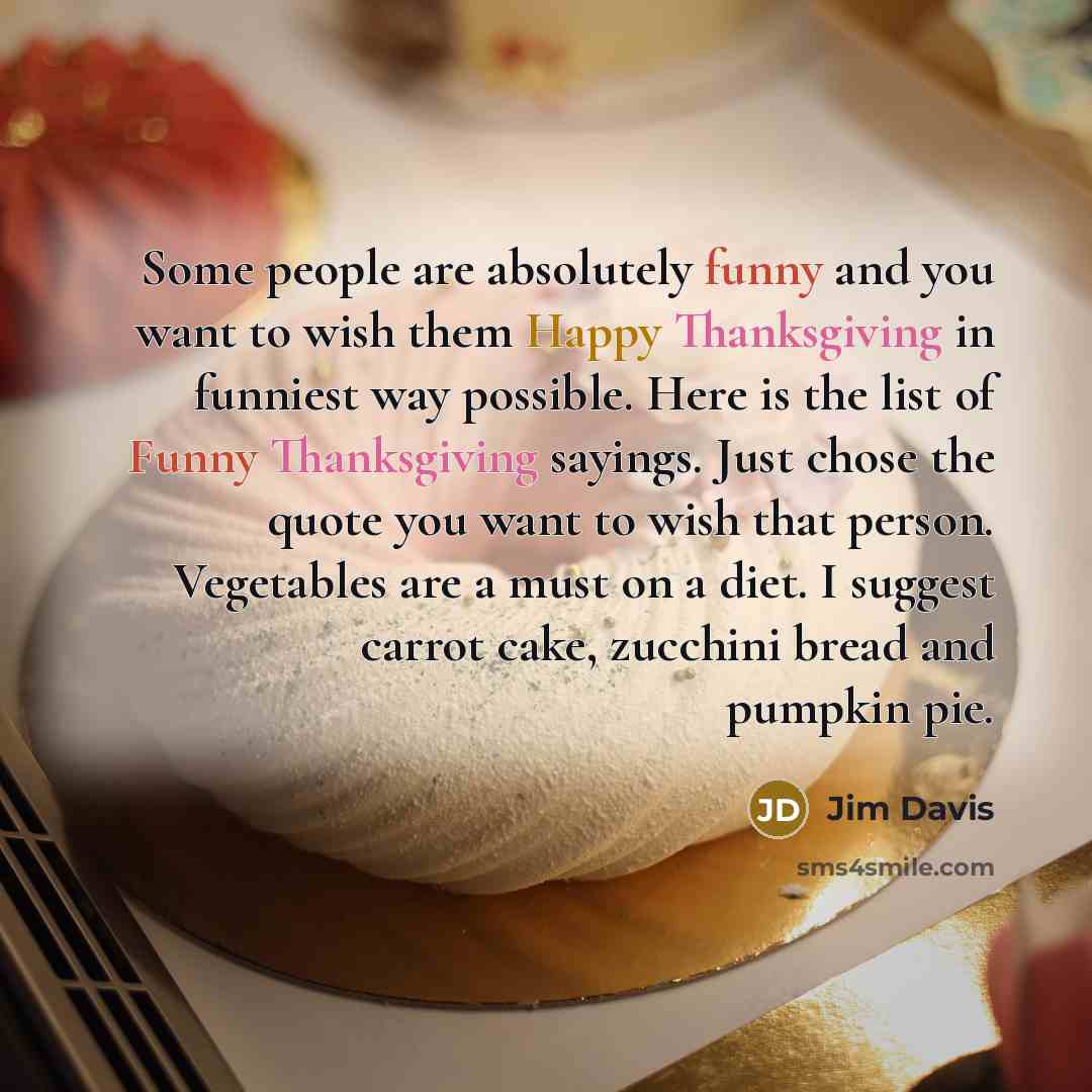 “Some people are absolutely funny and you want to wish them Happy Thanksgiving in funniest way possible. Here is the list of Funny Thanksgiving sayings. Just chose the quote you want to wish that person. Vegetables are a must on a diet. I suggest carrot cake, zucchini bread and pumpkin pie.” quote by Jim Davis