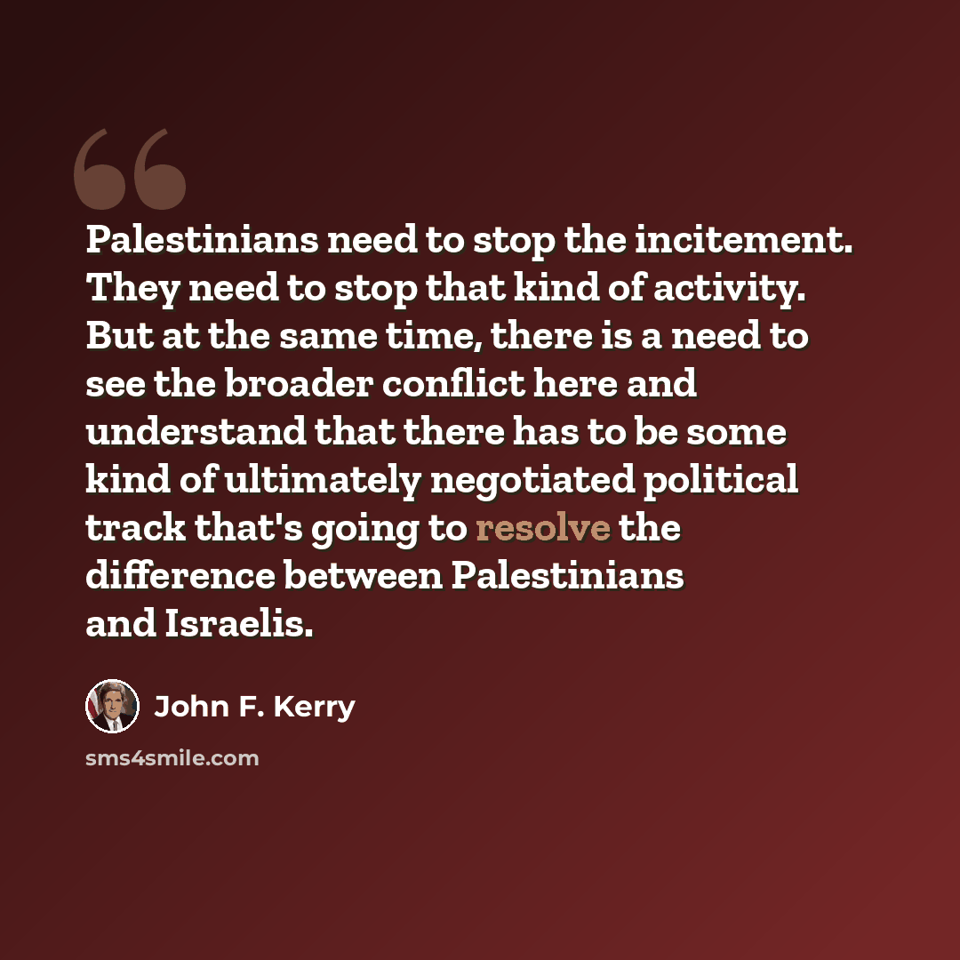 “Palestinians need to stop the incitement. They need to stop that kind of activity. But at the same time, there is a need to see the broader conflict here and understand that there has to be some kind of ultimately negotiated political track that's going to resolve the difference between…” quote by John F. Kerry