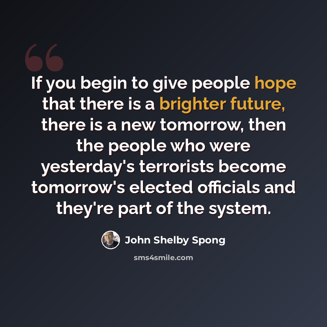 “If you begin to give people hope that there is a brighter future, there is a new tomorrow, then the people who were yesterday's terrorists become tomorrow's elected officials and they're part of the system.” quote by John Shelby Spong