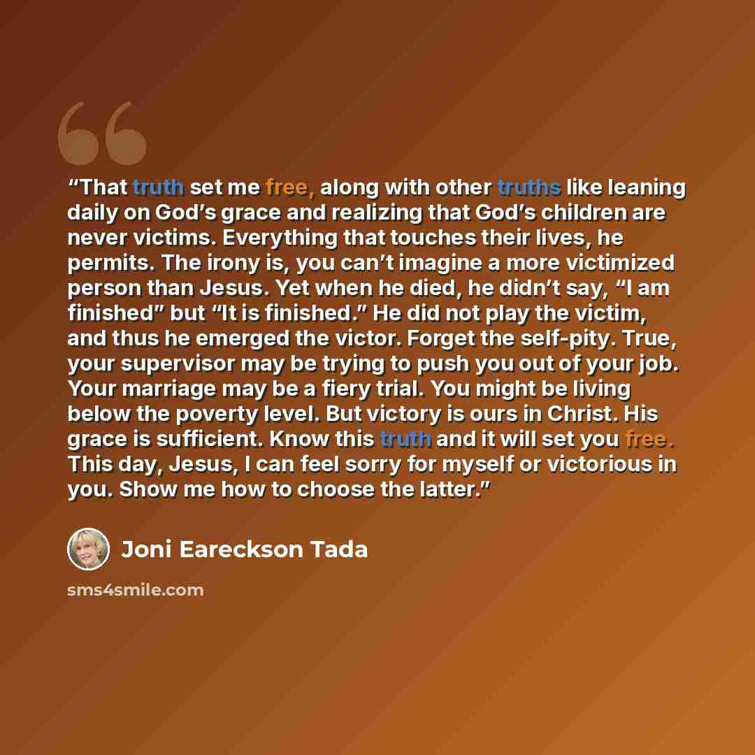 “That truth set me free, along with other truths like leaning daily on God’s grace and realizing that God’s children are never victims. Everything that touches their lives, he permits. The irony is, you can’t imagine a more victimized person than Jesus. Yet when he died, he didn’t say, “I am…” quote by Joni Eareckson Tada