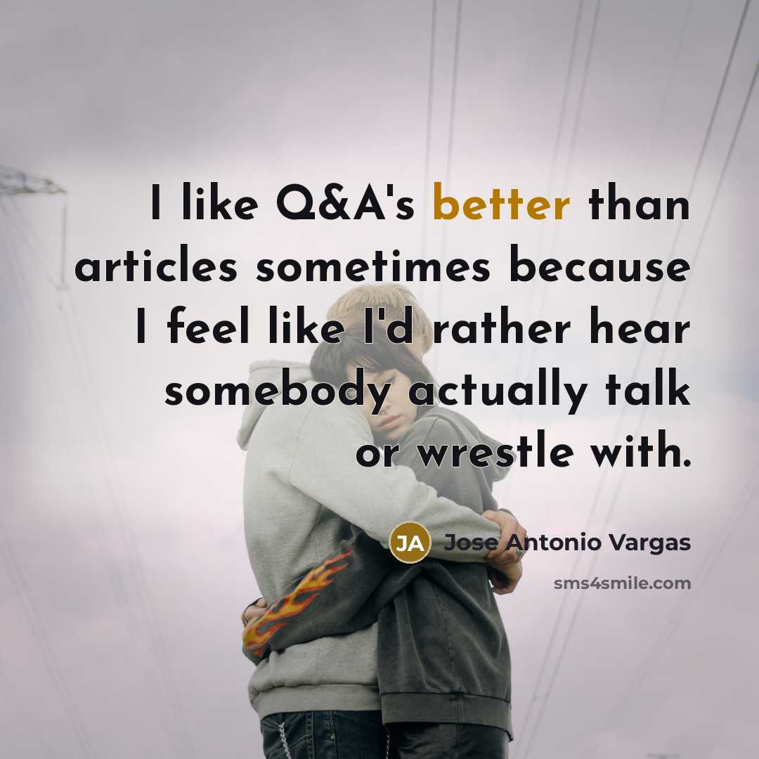 “I like Q&A's better than articles sometimes because I feel like I'd rather hear somebody actually talk or wrestle with.” quote by Jose Antonio Vargas
