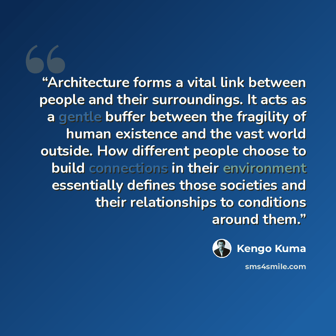 “Architecture forms a vital link between people and their surroundings. It acts as a gentle buffer between the fragility of human existence and the vast world outside. How different people choose to build connections in their environment essentially defines those societies and their relationships…” quote by Kengo Kuma