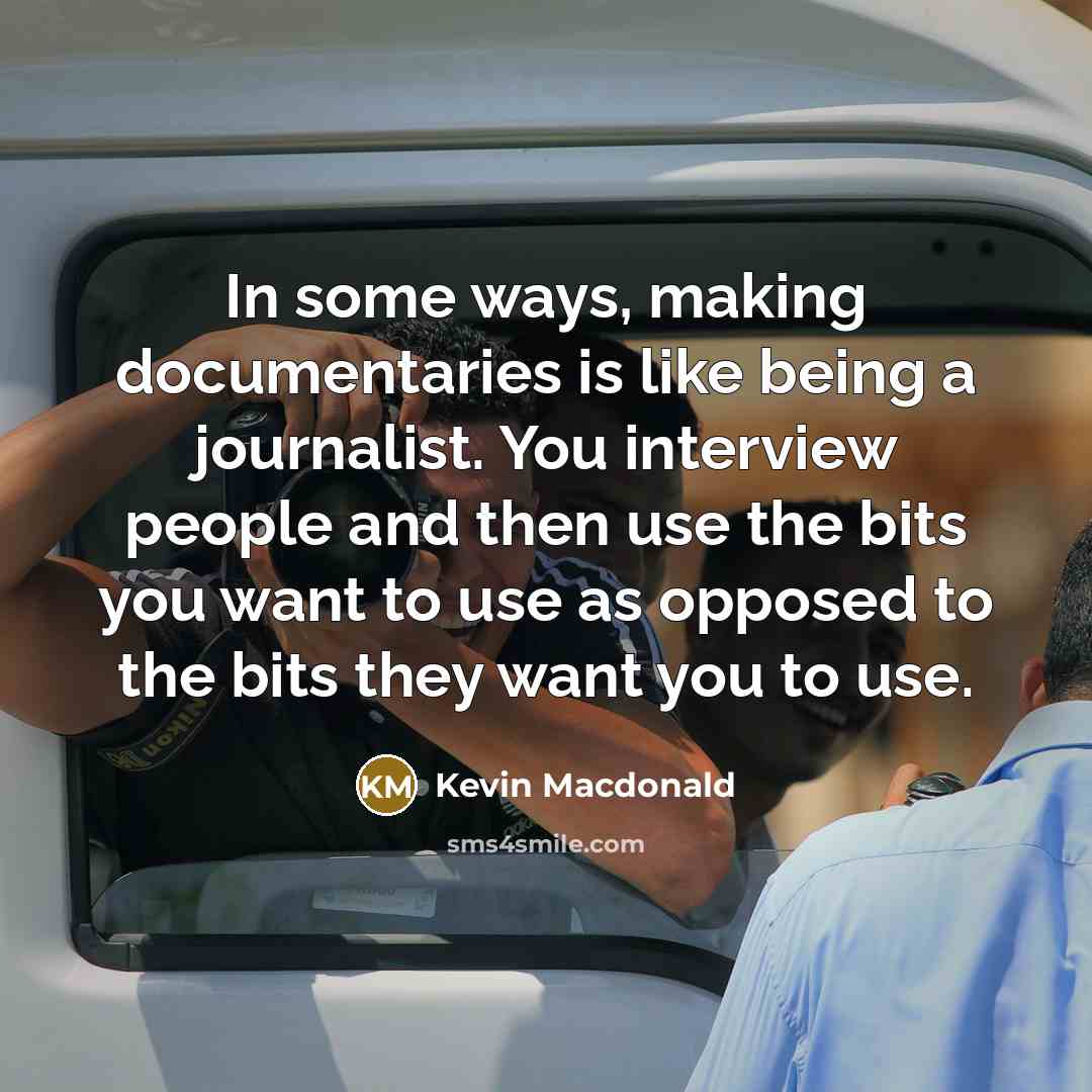 “In some ways, making documentaries is like being a journalist. You interview people and then use the bits you want to use as opposed to the bits they want you to use.” quote by Kevin Macdonald