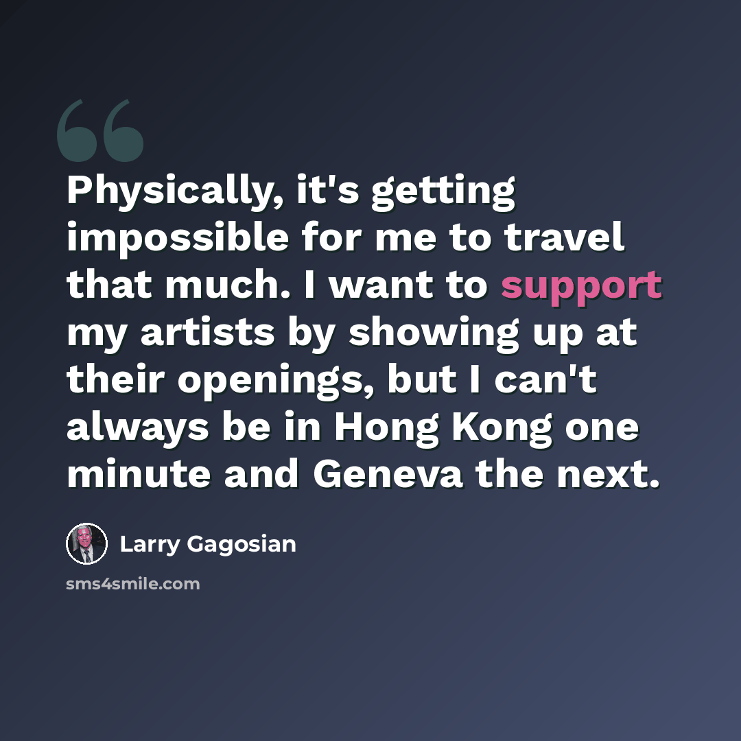 “Physically, it's getting impossible for me to travel that much. I want to support my artists by showing up at their openings, but I can't always be in Hong Kong one minute and Geneva the next.” quote by Larry Gagosian