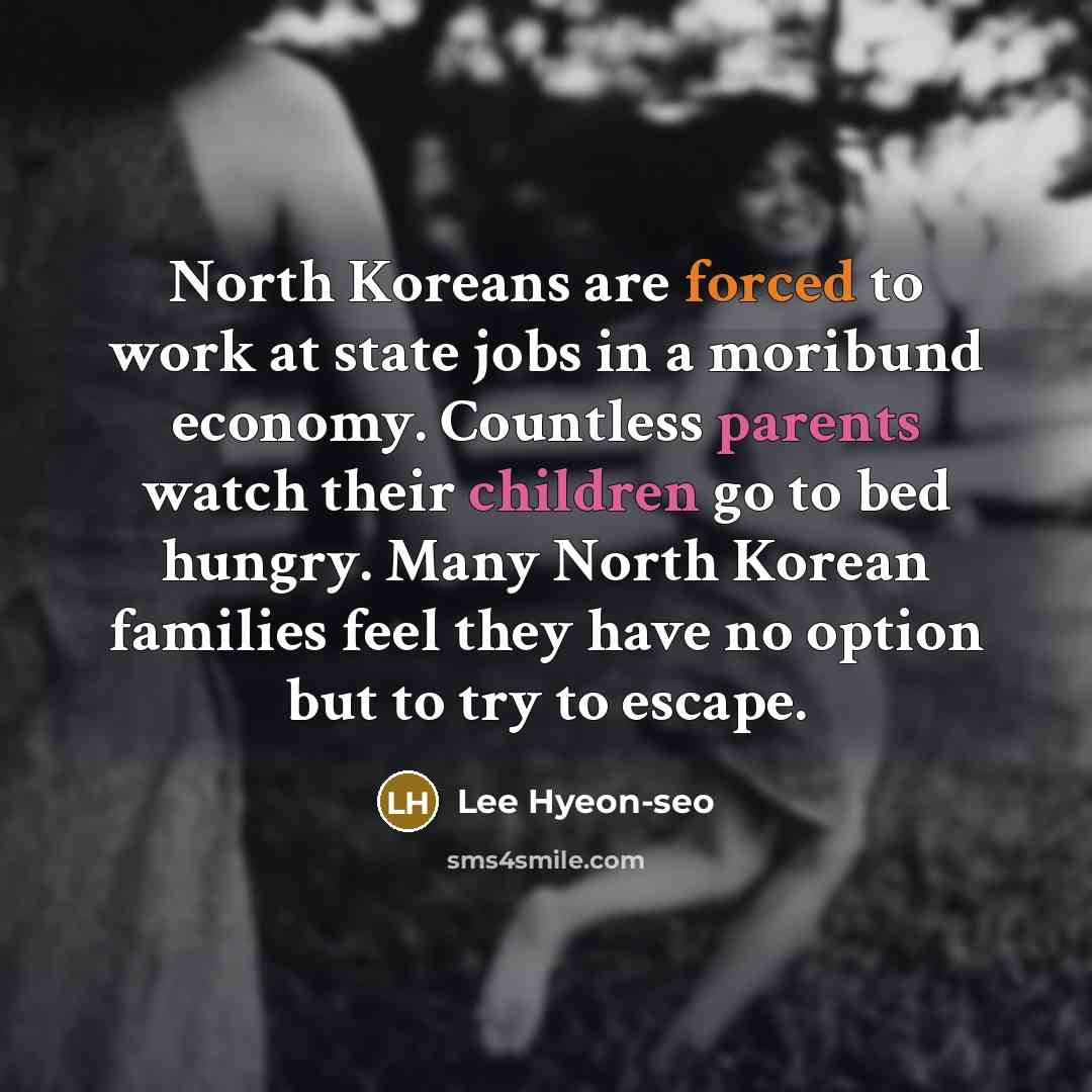 “North Koreans are forced to work at state jobs in a moribund economy. Countless parents watch their children go to bed hungry. Many North Korean families feel they have no option but to try to escape.” quote by Lee Hyeon-seo