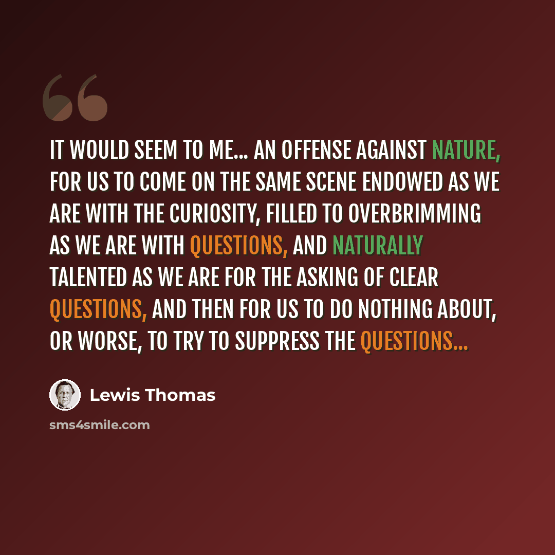 “It would seem to me... an offense against nature, for us to come on the same scene endowed as we are with the curiosity, filled to overbrimming as we are with questions, and naturally talented as we are for the asking of clear questions, and then for us to do nothing about, or worse, to try to…” quote by Lewis Thomas