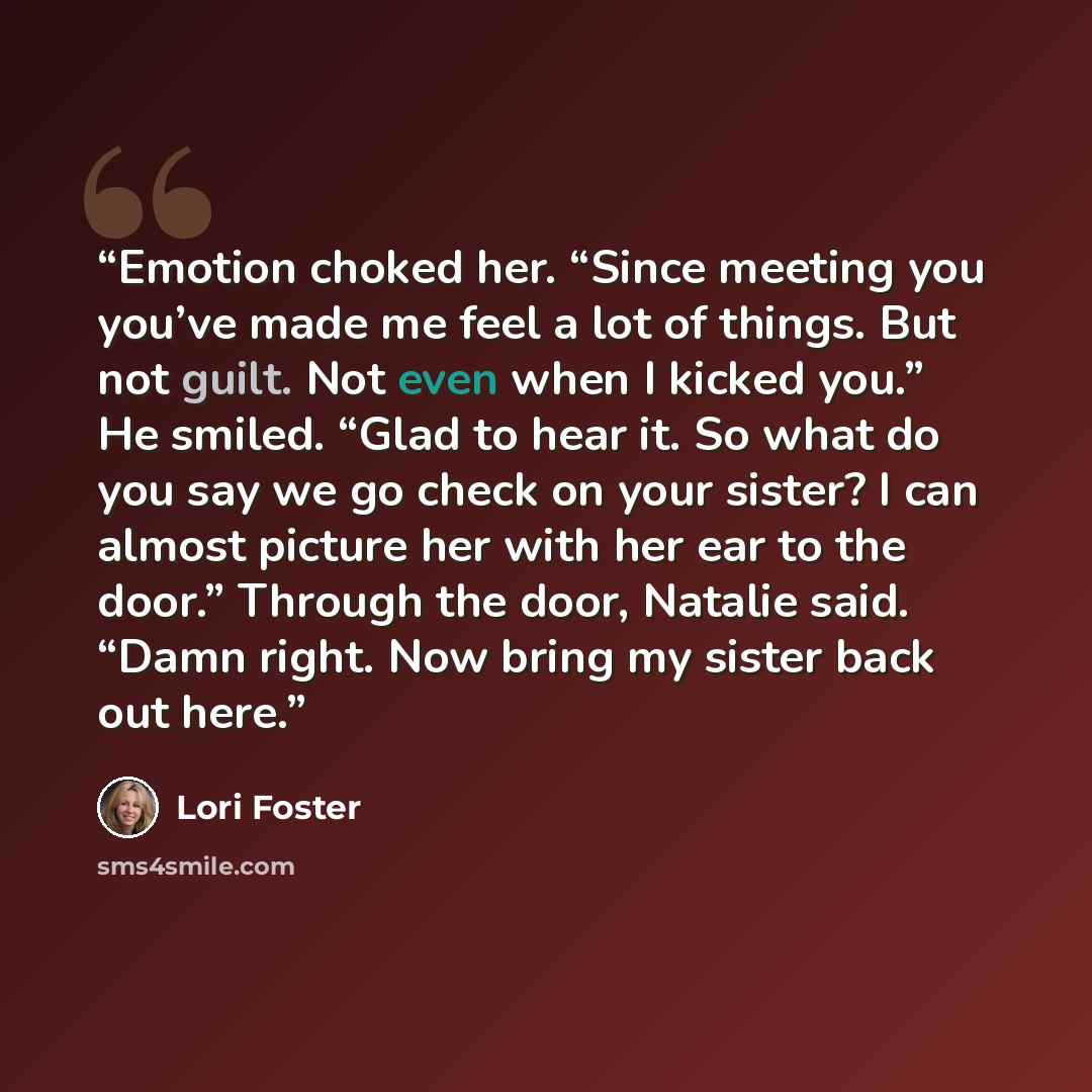 “Emotion choked her. “Since meeting you you’ve made me feel a lot of things. But not guilt. Not even when I kicked you.” He smiled. “Glad to hear it. So what do you say we go check on your sister? I can almost picture her with her ear to the door.” Through the door, Natalie said. “Damn right. Now…” quote by Lori Foster