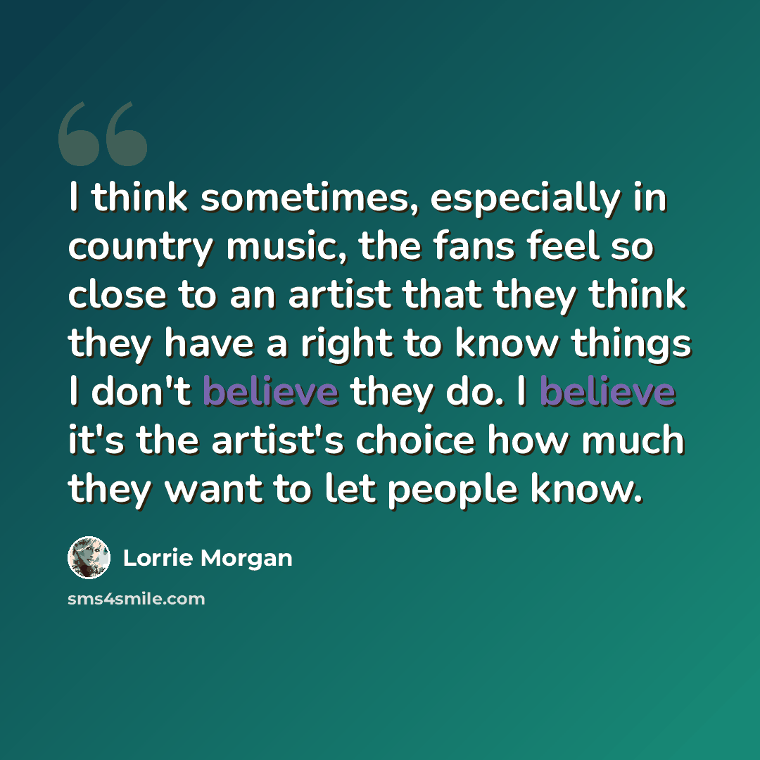 “I think sometimes, especially in country music, the fans feel so close to an artist that they think they have a right to know things I don't believe they do. I believe it's the artist's choice how much they want to let people know.” quote by Lorrie Morgan
