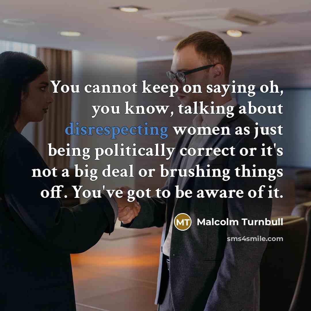 “You cannot keep on saying oh, you know, talking about disrespecting women as just being politically correct or it's not a big deal or brushing things off. You've got to be aware of it.” quote by Malcolm Turnbull
