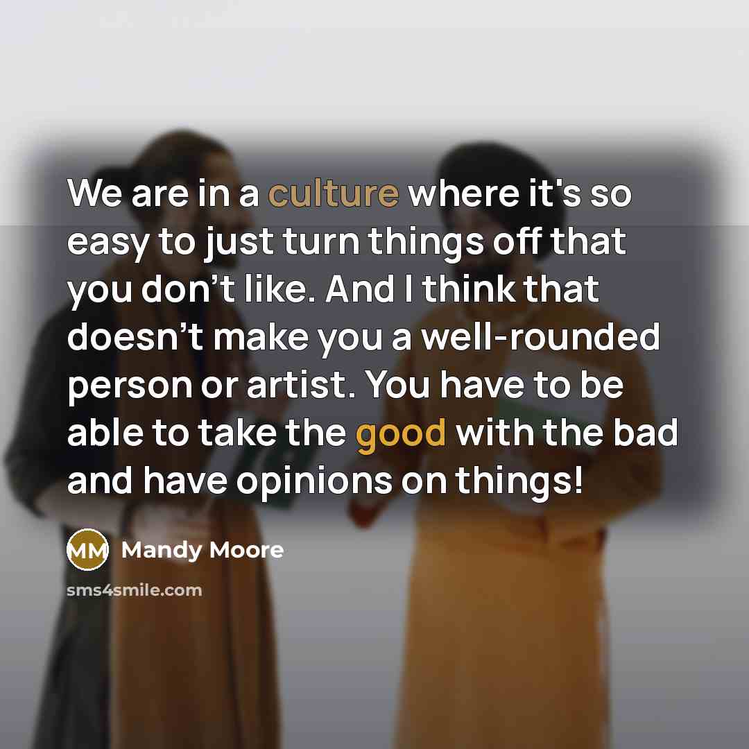 “We are in a culture where it's so easy to just turn things off that you don't like. And I think that doesn't make you a well-rounded person or artist. You have to be able to take the good with the bad and have opinions on things!” quote by Mandy Moore