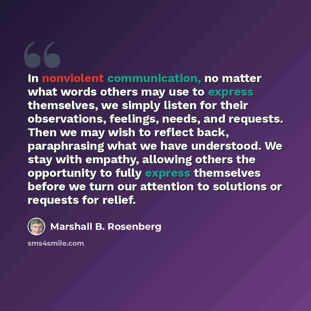 “In nonviolent communication, no matter what words others may use to express themselves, we simply listen for their observations, feelings, needs, and requests. Then we may wish to reflect back, paraphrasing what we have understood. We stay with empathy, allowing others the opportunity to fully…” quote by Marshall B. Rosenberg