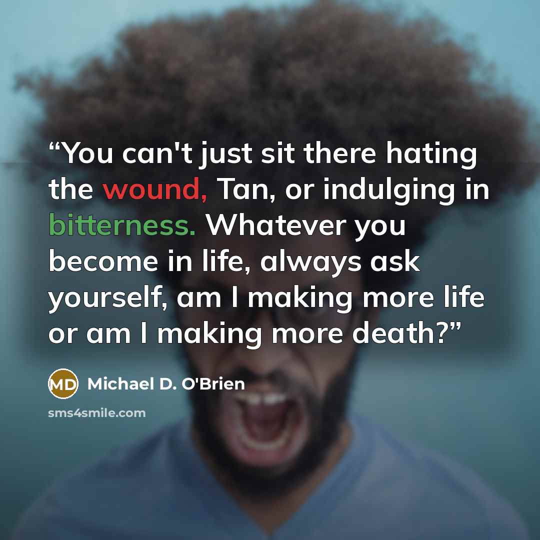 “You can't just sit there hating the wound, Tan, or indulging in bitterness. Whatever you become in life, always ask yourself, am I making more life or am I making more death?” quote by Michael D. O'Brien