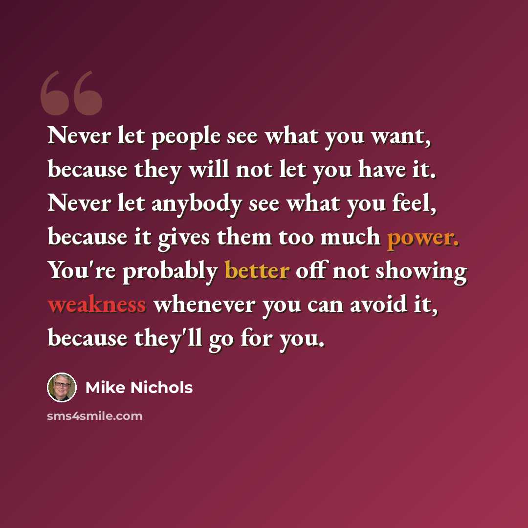 “Never let people see what you want, because they will not let you have it. Never let anybody see what you feel, because it gives them too much power. You're probably better off not showing weakness whenever you can avoid it, because they'll go for you.” quote by Mike Nichols