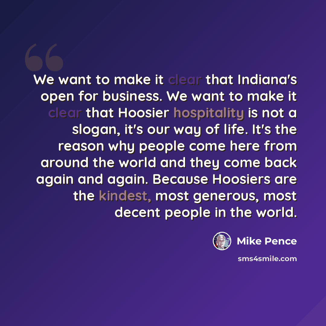 “We want to make it clear that Indiana's open for business. We want to make it clear that Hoosier hospitality is not a slogan, it's our way of life. It's the reason why people come here from around the world and they come back again and again. Because Hoosiers are the kindest, most generous, most…” quote by Mike Pence