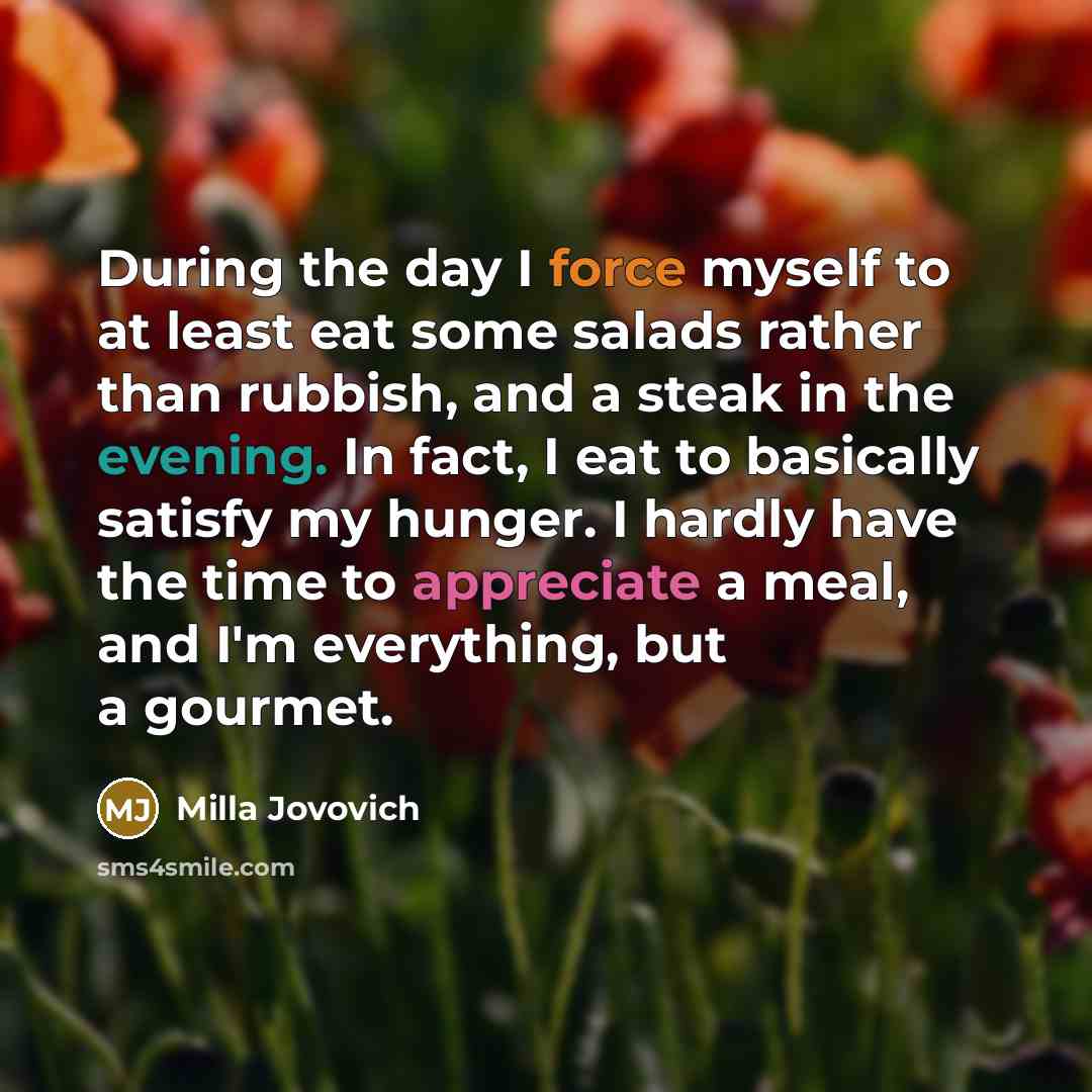 “During the day I force myself to at least eat some salads rather than rubbish, and a steak in the evening. In fact, I eat to basically satisfy my hunger. I hardly have the time to appreciate a meal, and I'm everything, but a gourmet.” quote by Milla Jovovich