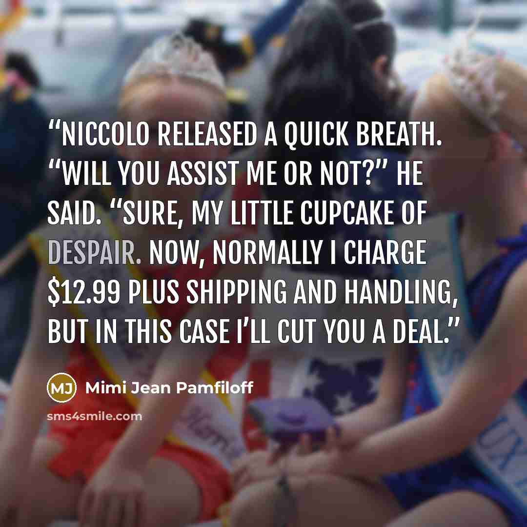 “Niccolo released a quick breath. “Will you assist me or not?” he said. “Sure, my little cupcake of despair. Now, normally I charge $12.99 plus shipping and handling, but in this case I’ll cut you a deal.” quote by Mimi Jean Pamfiloff