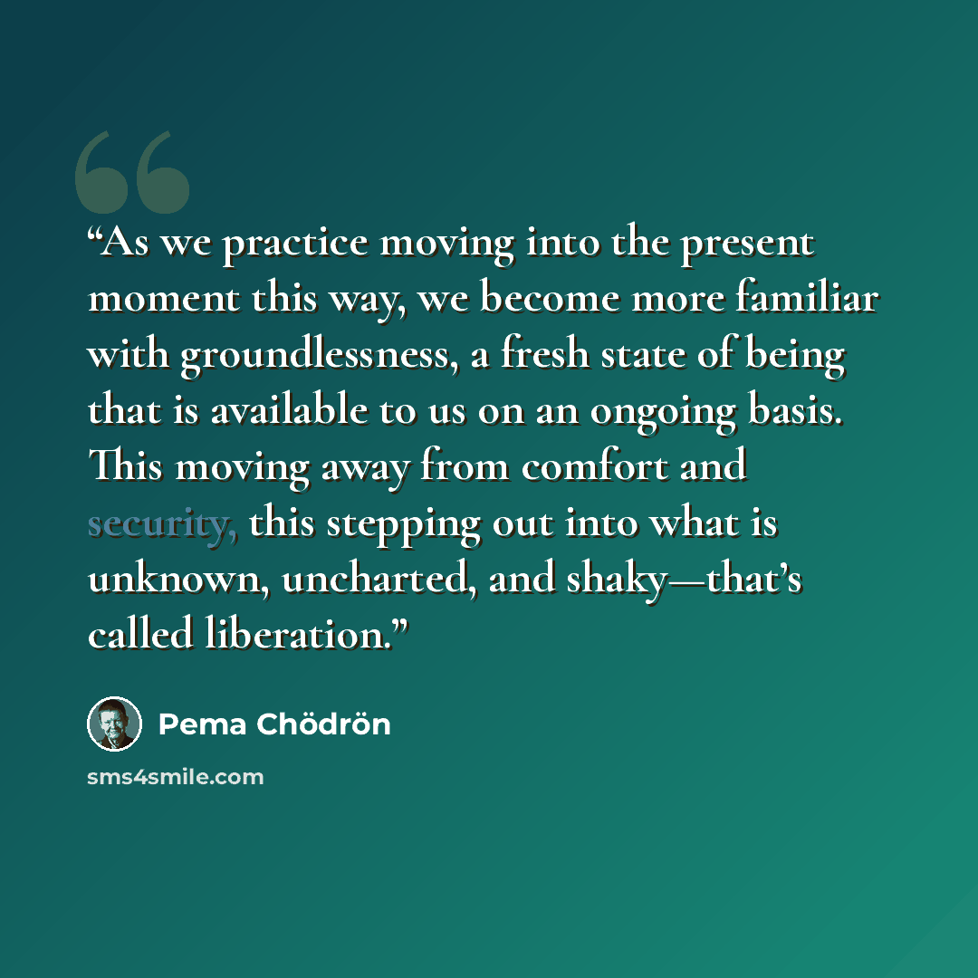 “As we practice moving into the present moment this way, we become more familiar with groundlessness, a fresh state of being that is available to us on an ongoing basis. This moving away from comfort and security, this stepping out into what is unknown, uncharted, and shaky—that’s called liberation.” quote by Pema Chödrön