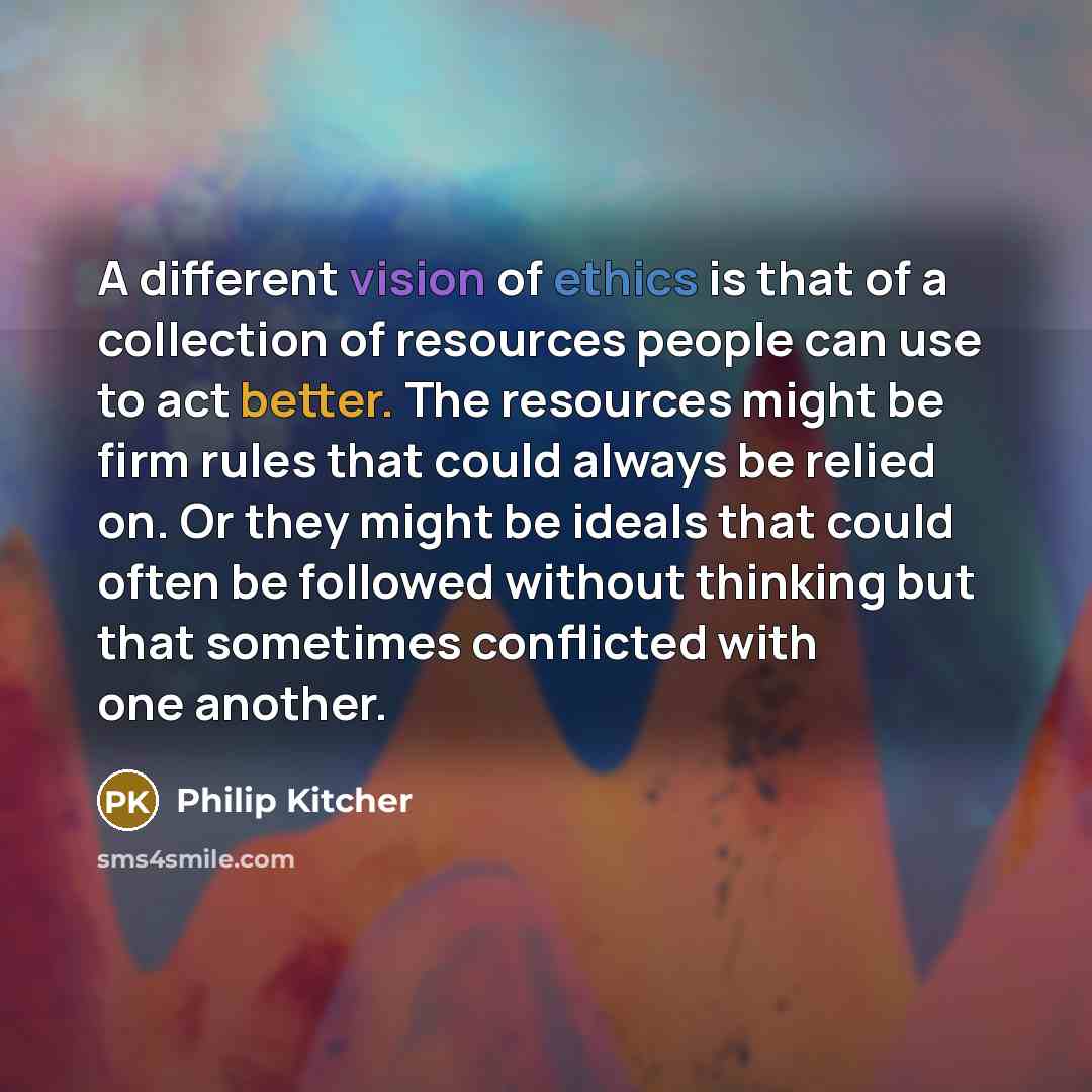 “A different vision of ethics is that of a collection of resources people can use to act better. The resources might be firm rules that could always be relied on. Or they might be ideals that could often be followed without thinking but that sometimes conflicted with one another.” quote by Philip Kitcher