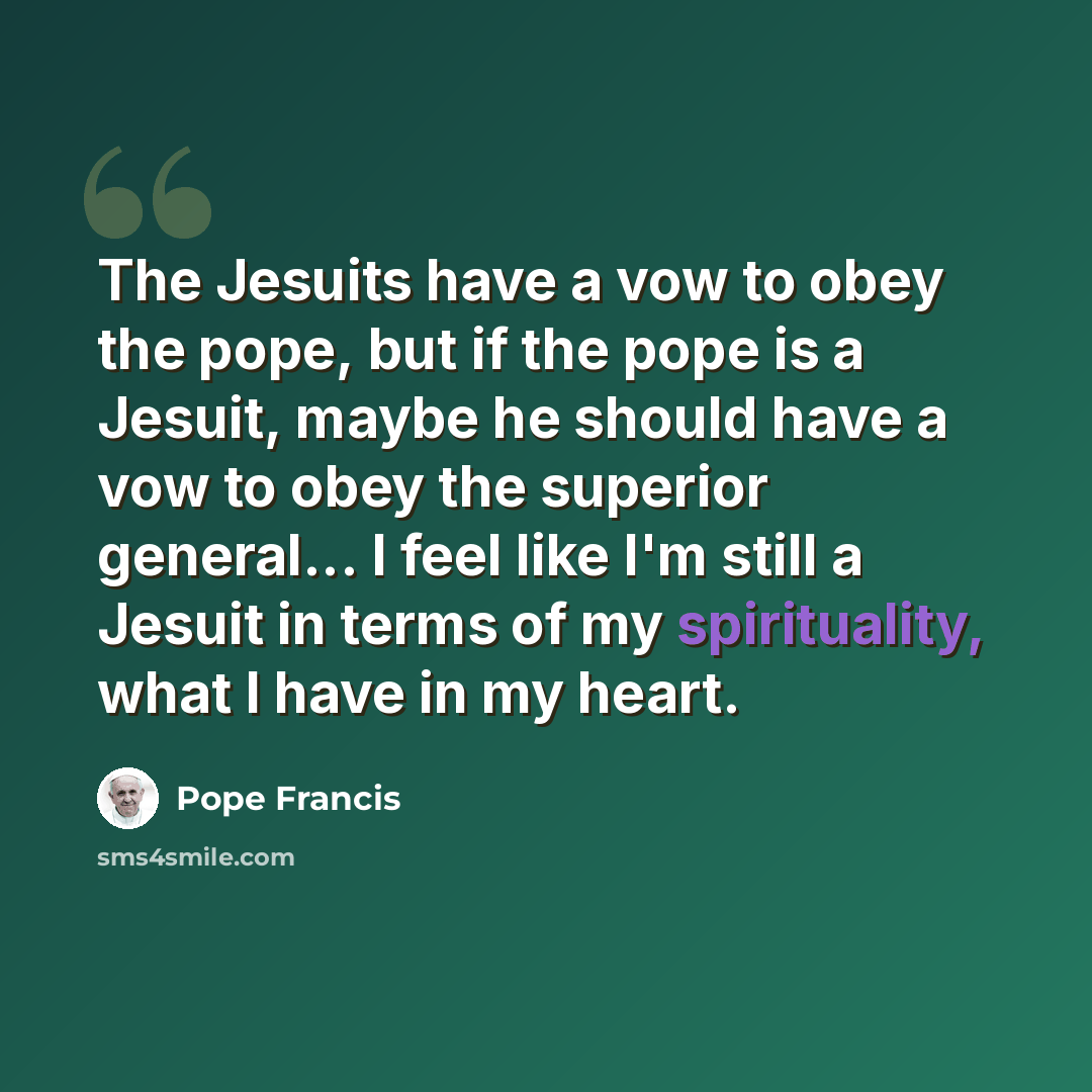 “The Jesuits have a vow to obey the pope, but if the pope is a Jesuit, maybe he should have a vow to obey the superior general... I feel like I'm still a Jesuit in terms of my spirituality, what I have in my heart.” quote by Pope Francis