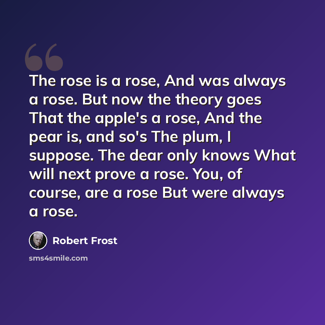 “The rose is a rose, And was always a rose. But now the theory goes That the apple's a rose, And the pear is, and so's The plum, I suppose. The dear only knows What will next prove a rose. You, of course, are a rose But were always a rose.” quote by Robert Frost