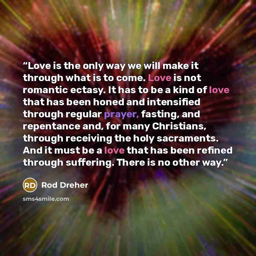 “Love is the only way we will make it through what is to come. Love is not romantic ectasy. It has to be a kind of love that has been honed and intensified through regular prayer, fasting, and repentance and, for many Christians, through receiving the holy sacraments. And it must be a love that has…” quote by Rod Dreher