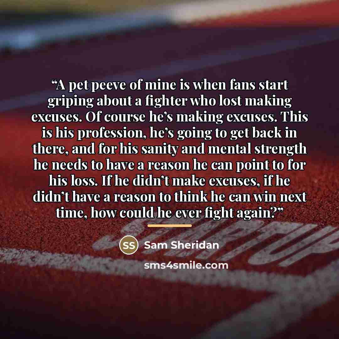 “A pet peeve of mine is when fans start griping about a fighter who lost making excuses. Of course he’s making excuses. This is his profession, he’s going to get back in there, and for his sanity and mental strength he needs to have a reason he can point to for his loss. If he didn’t make excuses…” quote by Sam Sheridan