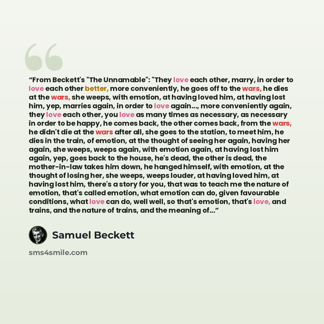 “From Beckett's "The Unnamable": "They love each other, marry, in order to love each other better, more conveniently, he goes off to the wars, he dies at the wars, she weeps, with emotion, at having loved him, at having lost him, yep, marries again, in order to love again..., more conveniently…” quote by Samuel Beckett