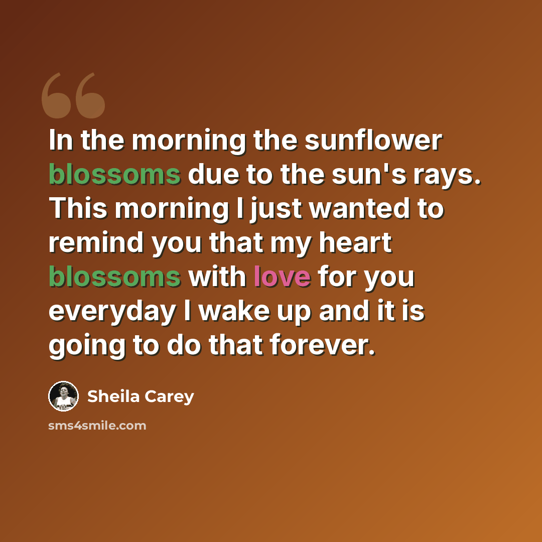 “In the morning the sunflower blossoms due to the sun's rays. This morning I just wanted to remind you that my heart blossoms with love for you everyday I wake up and it is going to do that forever.” quote by Sheila Carey