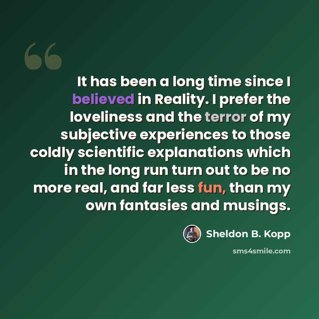 “It has been a long time since I believed in Reality. I prefer the loveliness and the terror of my subjective experiences to those coldly scientific explanations which in the long run turn out to be no more real, and far less fun, than my own fantasies and musings.” quote by Sheldon B. Kopp