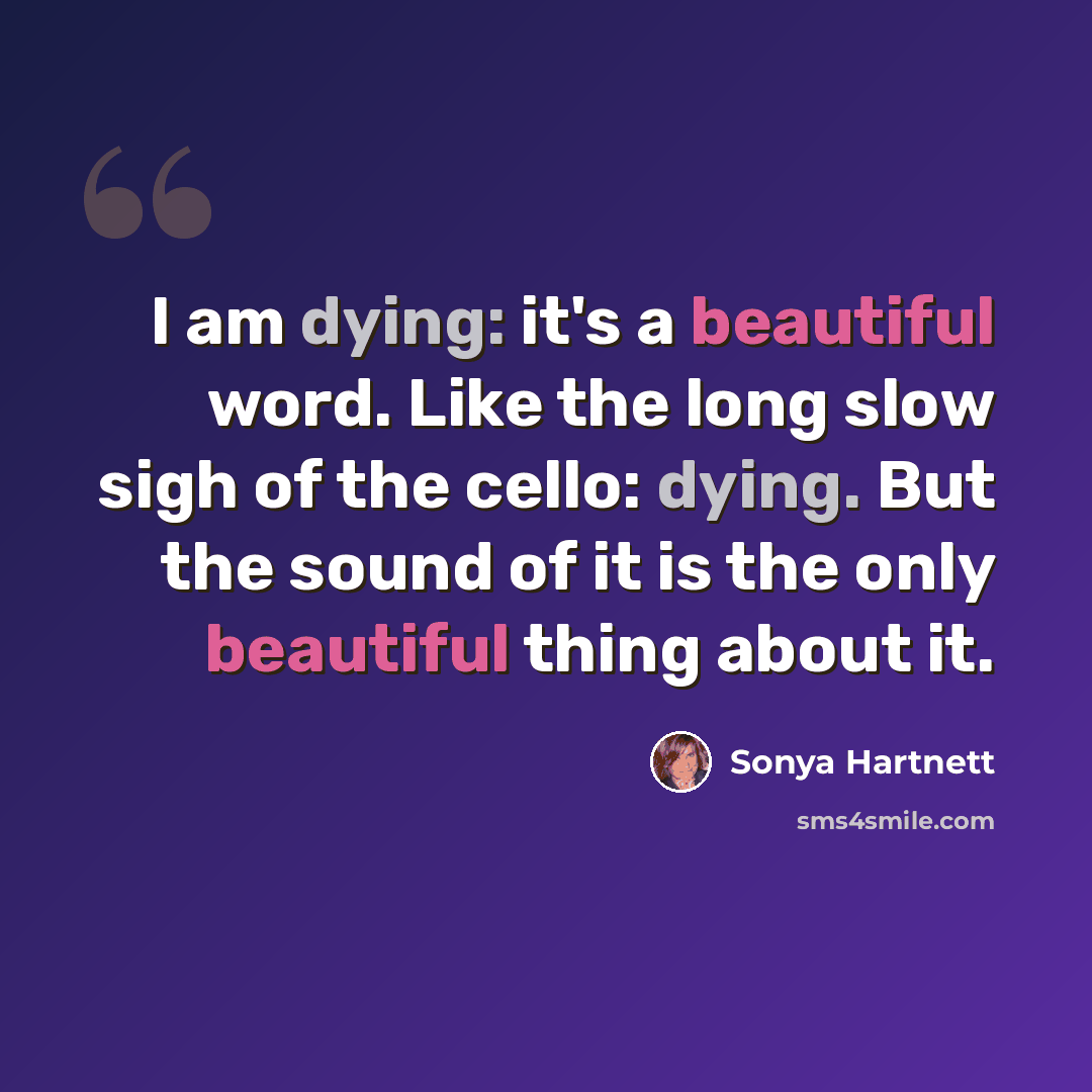 “I am dying: it's a beautiful word. Like the long slow sigh of the cello: dying. But the sound of it is the only beautiful thing about it.” quote by Sonya Hartnett