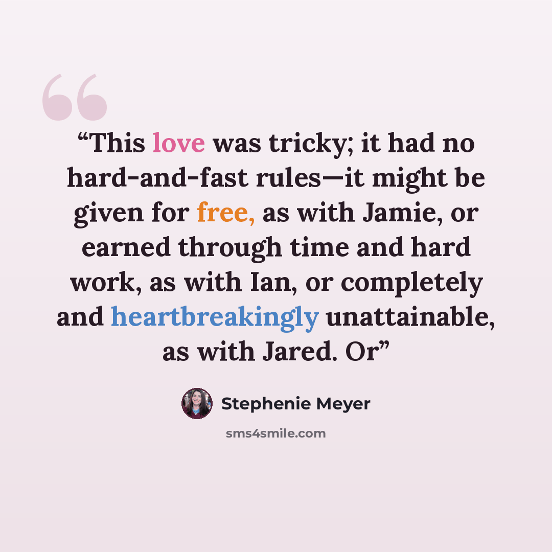 “This love was tricky; it had no hard-and-fast rules—it might be given for free, as with Jamie, or earned through time and hard work, as with Ian, or completely and heartbreakingly unattainable, as with Jared. Or” quote by Stephenie Meyer