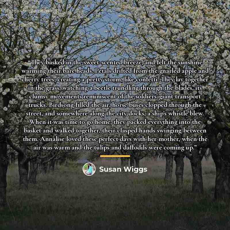 “They basked in the sweet-scented breeze, and felt the sunshine warming their bare heads. Petals drifted from the gnarled apple and cherry trees, creating a pretty storm, like confetti. They lay together in the grass, watching a beetle trundling through the blades, its clumsy movements reminiscent…” quote by Susan Wiggs