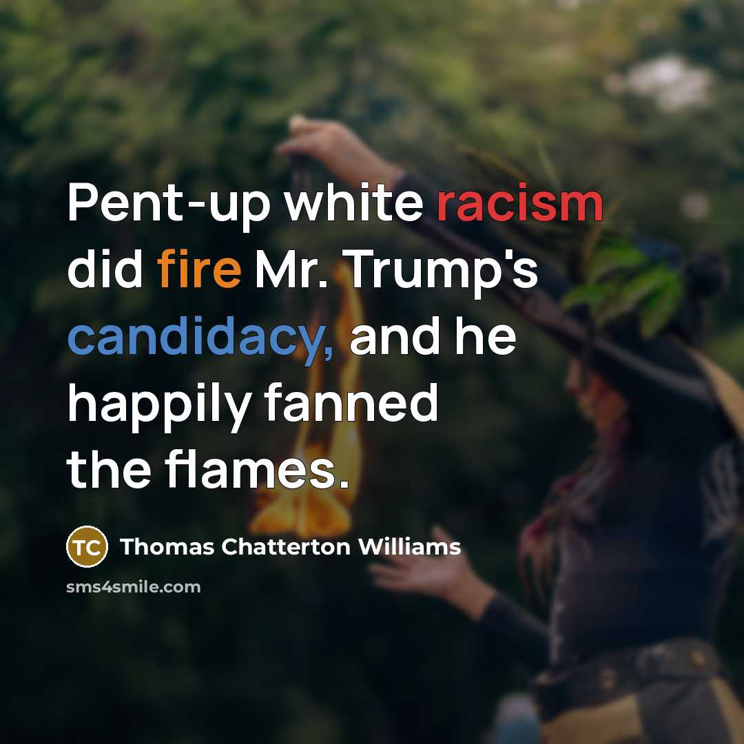 “Pent-up white racism did fire Mr. Trump's candidacy, and he happily fanned the flames.” quote by Thomas Chatterton Williams