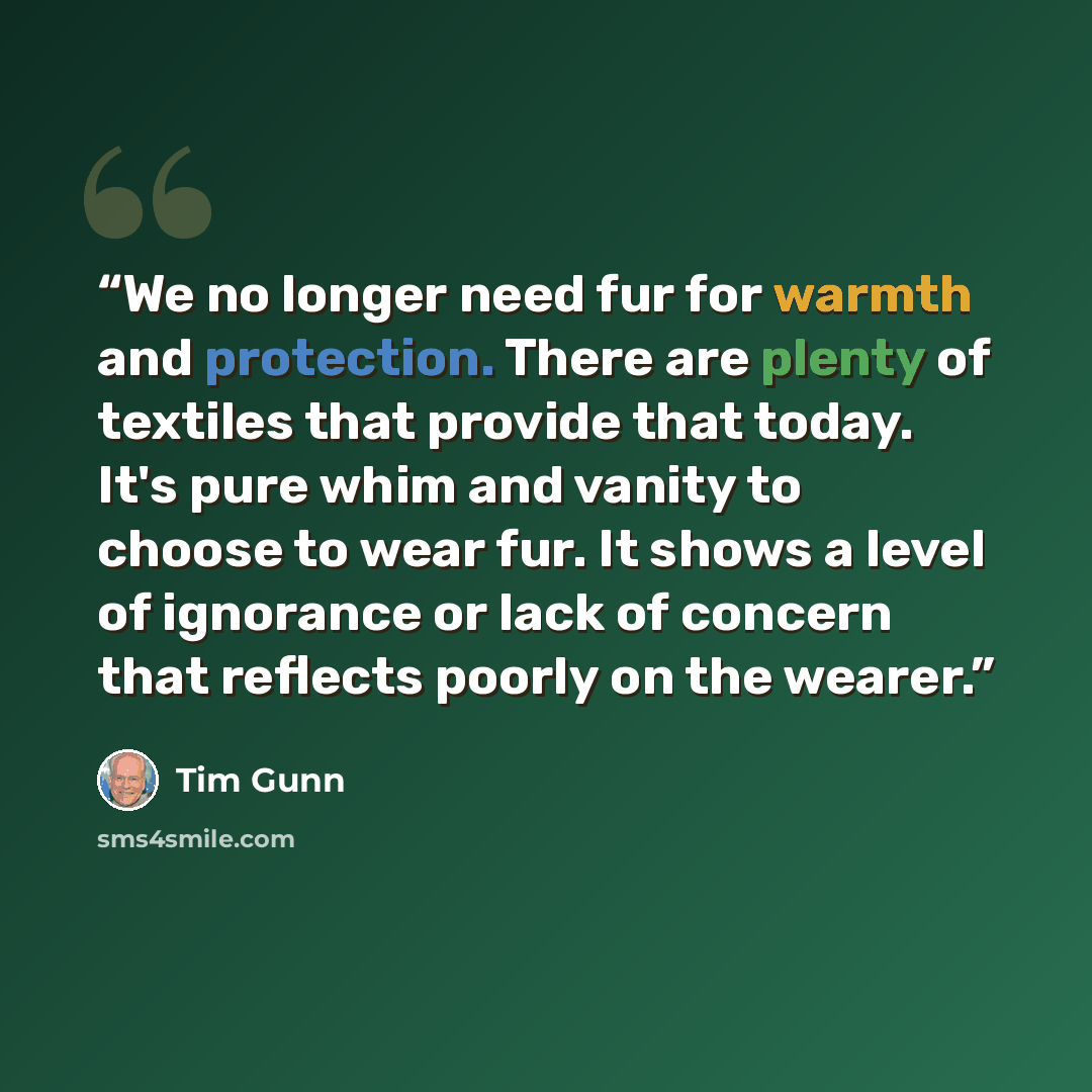 “We no longer need fur for warmth and protection. There are plenty of textiles that provide that today. It's pure whim and vanity to choose to wear fur. It shows a level of ignorance or lack of concern that reflects poorly on the wearer.” quote by Tim Gunn