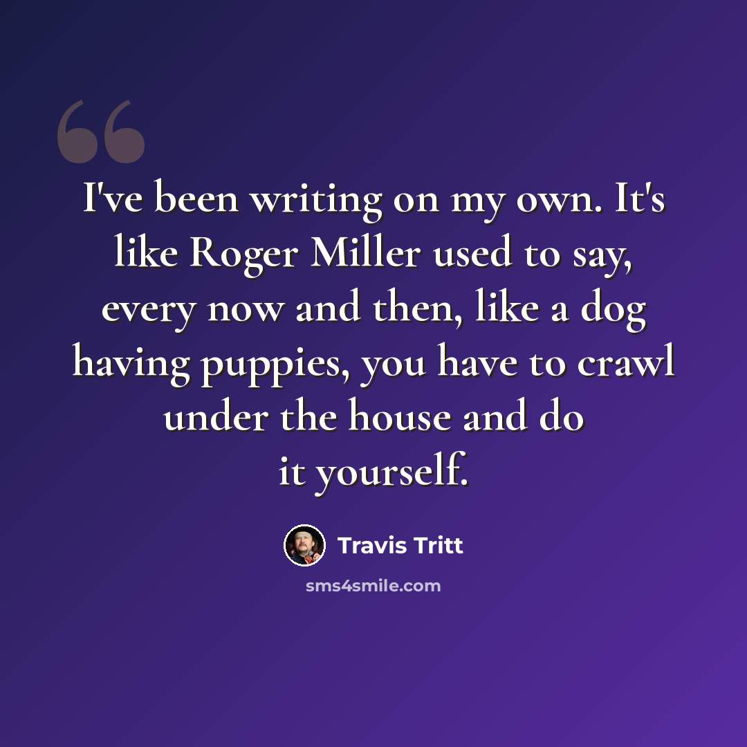“I've been writing on my own. It's like Roger Miller used to say, every now and then, like a dog having puppies, you have to crawl under the house and do it yourself.” quote by Travis Tritt