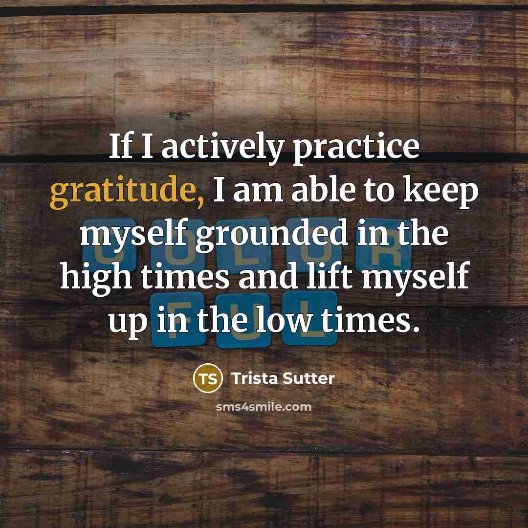 “If I actively practice gratitude, I am able to keep myself grounded in the high times and lift myself up in the low times.” quote by Trista Sutter