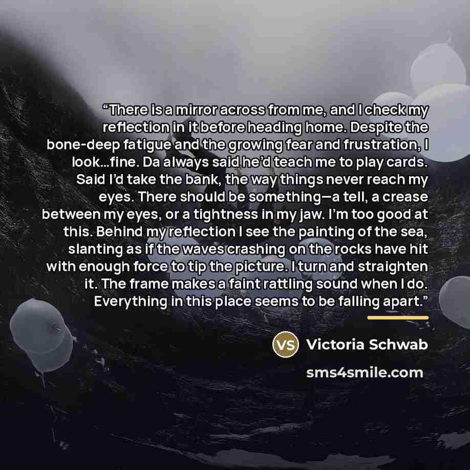 “There is a mirror across from me, and I check my reflection in it before heading home. Despite the bone-deep fatigue and the growing fear and frustration, I look…fine. Da always said he’d teach me to play cards. Said I’d take the bank, the way things never reach my eyes. There should be…” quote by Victoria Schwab