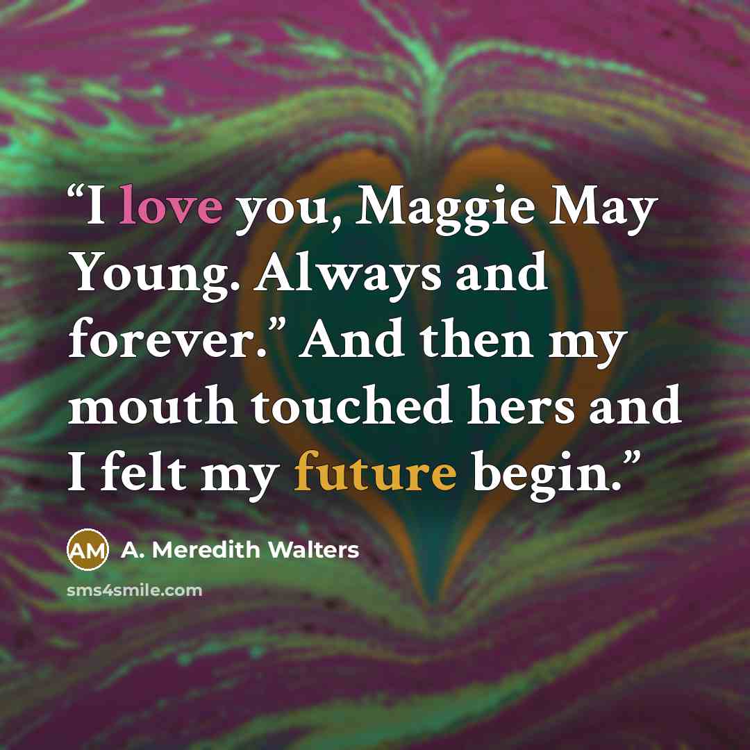 “I love you, Maggie May Young. Always and forever.” And then my mouth touched hers and I felt my future begin.” quote by A. Meredith Walters