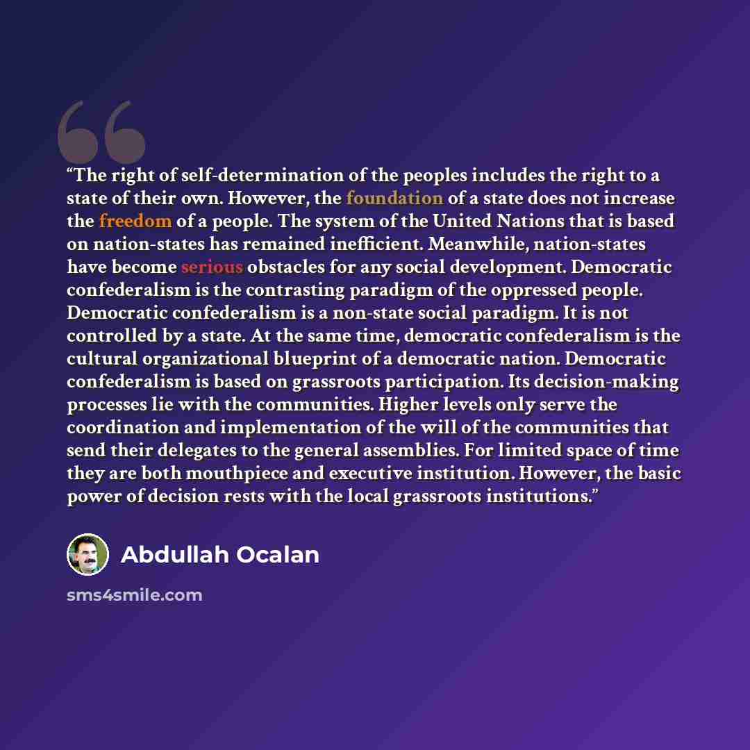 “The right of self-determination of the peoples includes the right to a state of their own. However, the foundation of a state does not increase the freedom of a people. The system of the United Nations that is based on nation-states has remained inefficient. Meanwhile, nation-states have become…” quote by Abdullah Öcalan