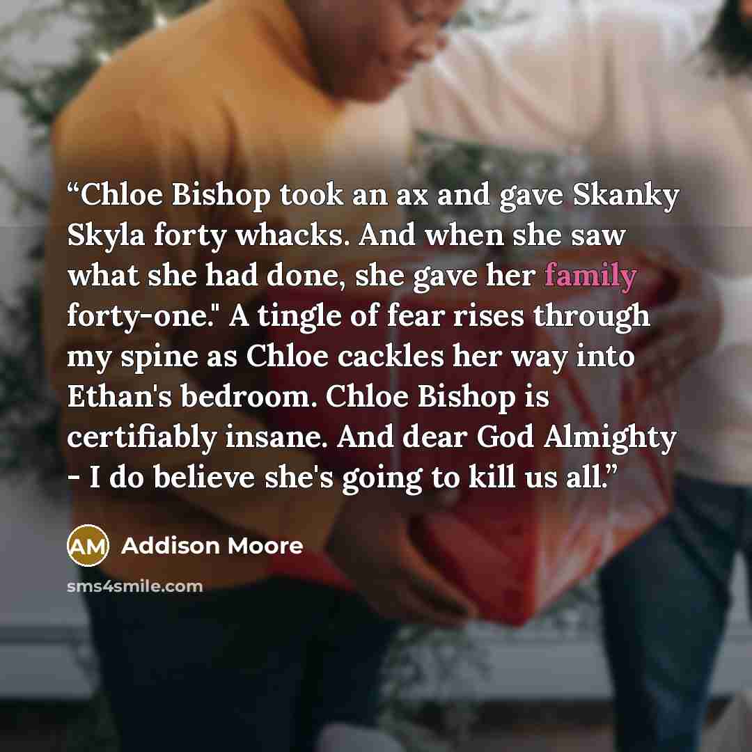 “Chloe Bishop took an ax and gave Skanky Skyla forty whacks. And when she saw what she had done, she gave her family forty-one." A tingle of fear rises through my spine as Chloe cackles her way into Ethan's bedroom. Chloe Bishop is certifiably insane. And dear God Almighty - I do believe she's…” quote by Addison Moore