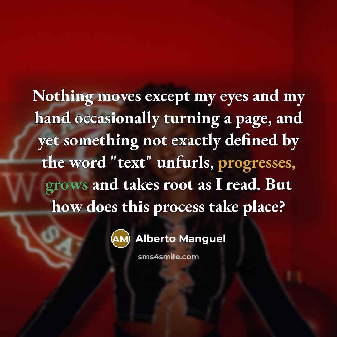 “Nothing moves except my eyes and my hand occasionally turning a page, and yet something not exactly defined by the word "text" unfurls, progresses, grows and takes root as I read. But how does this process take place?” quote by Alberto Manguel