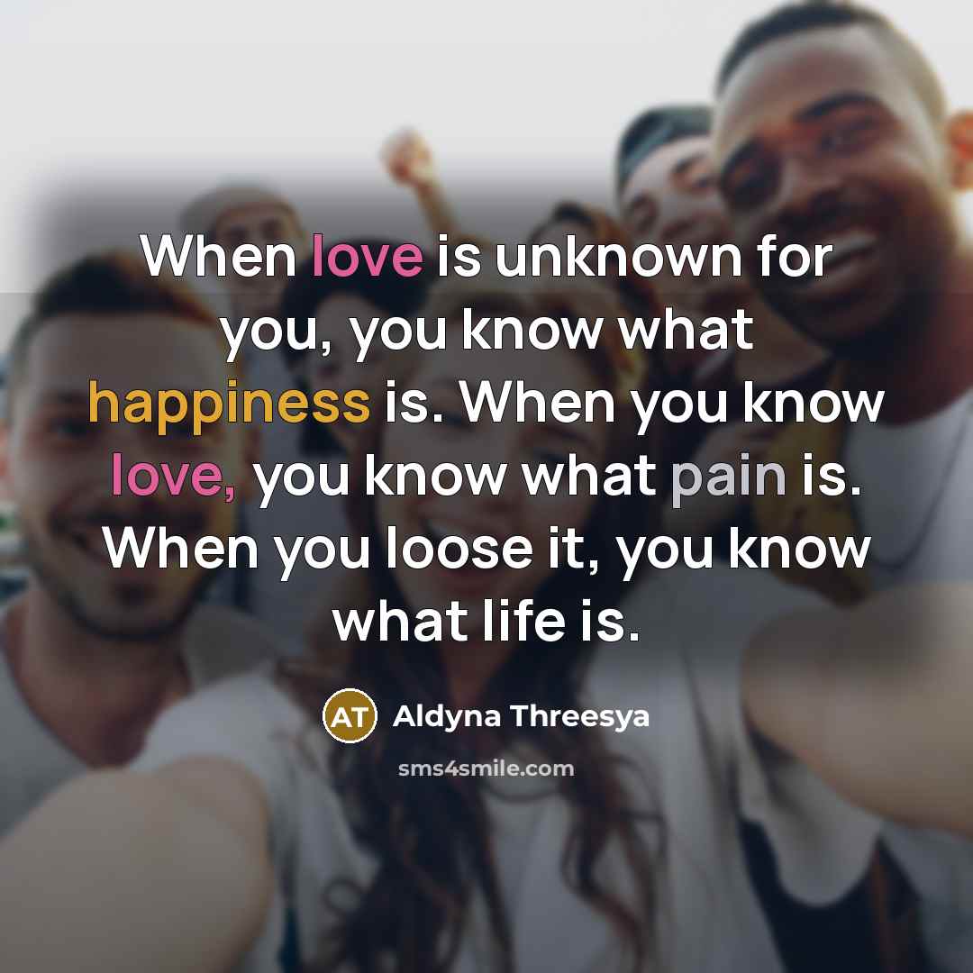 “When love is unknown for you, you know what happiness is. When you know love, you know what pain is. When you loose it, you know what life is.” quote by Aldyna Threesya