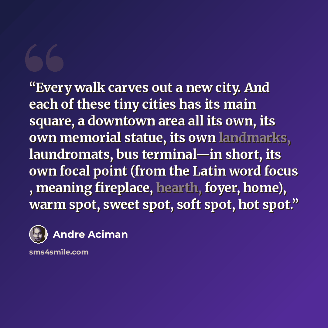 “Every walk carves out a new city. And each of these tiny cities has its main square, a downtown area all its own, its own memorial statue, its own landmarks, laundromats, bus terminal—in short, its own focal point (from the Latin word focus , meaning fireplace, hearth, foyer, home), warm spot…” quote by André Aciman