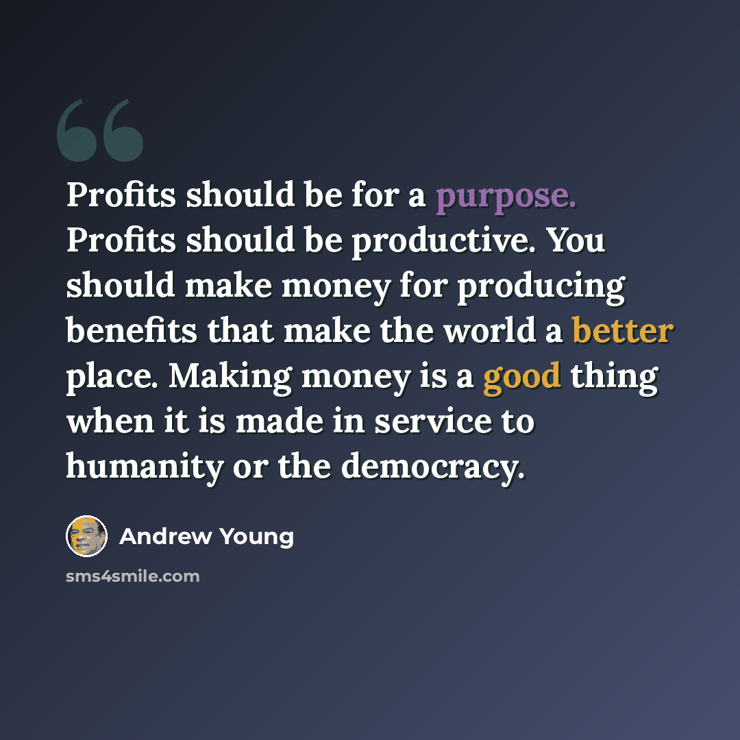“Profits should be for a purpose. Profits should be productive. You should make money for producing benefits that make the world a better place. Making money is a good thing when it is made in service to humanity or the democracy.” quote by Andrew Young