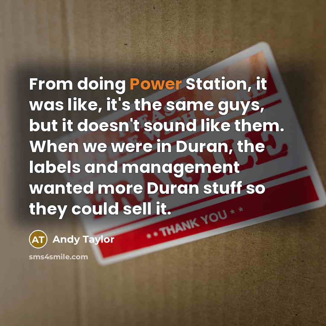 “From doing Power Station, it was like, it's the same guys, but it doesn't sound like them. When we were in Duran, the labels and management wanted more Duran stuff so they could sell it.” quote by Andy Taylor