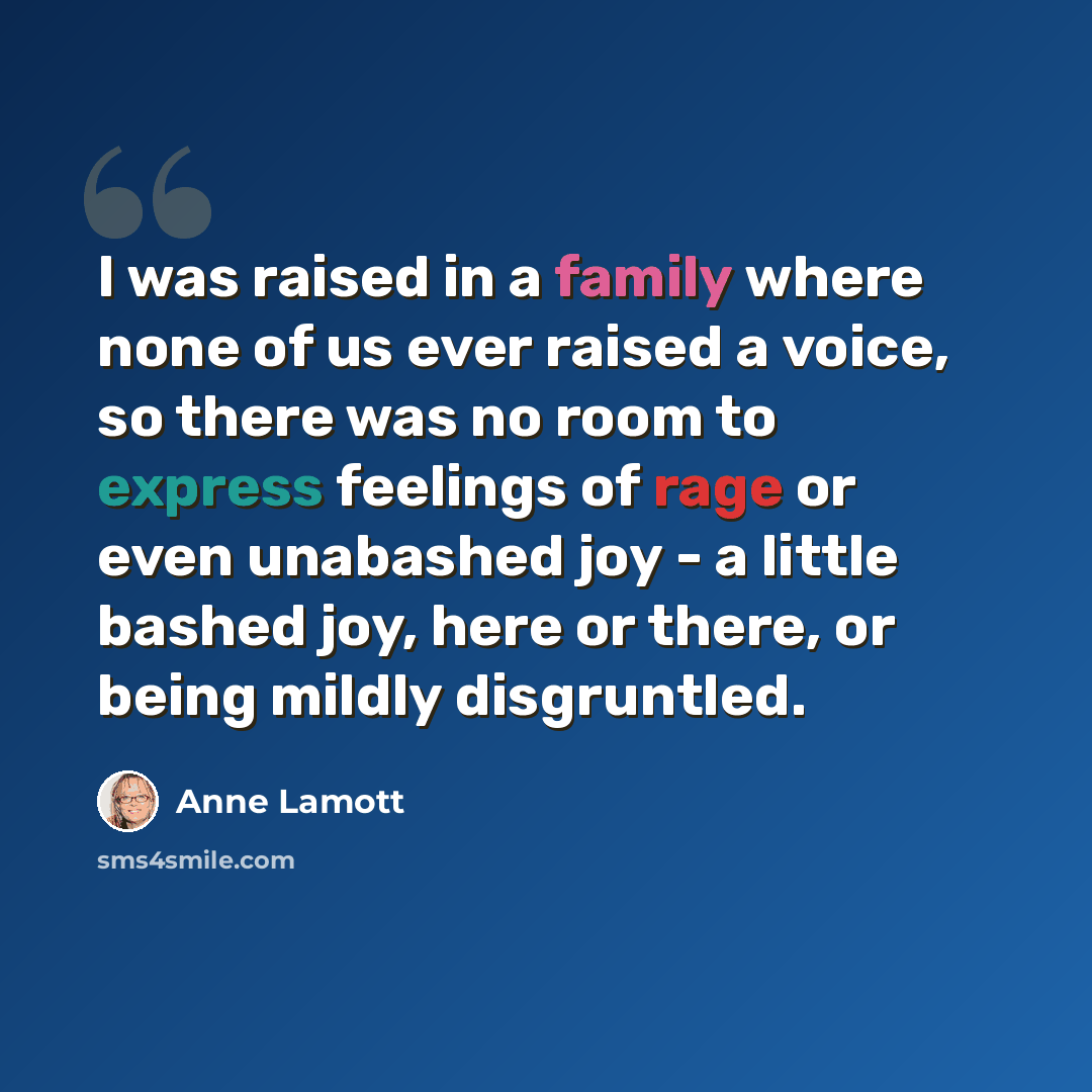 “I was raised in a family where none of us ever raised a voice, so there was no room to express feelings of rage or even unabashed joy - a little bashed joy, here or there, or being mildly disgruntled.” quote by Anne Lamott