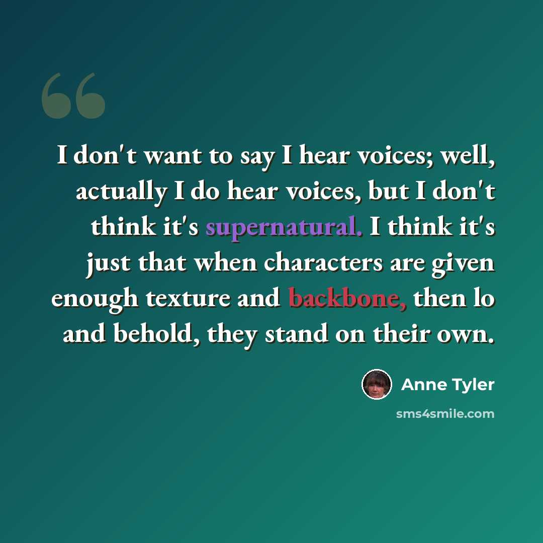 “I don't want to say I hear voices; well, actually I do hear voices, but I don't think it's supernatural. I think it's just that when characters are given enough texture and backbone, then lo and behold, they stand on their own.” quote by Anne Tyler