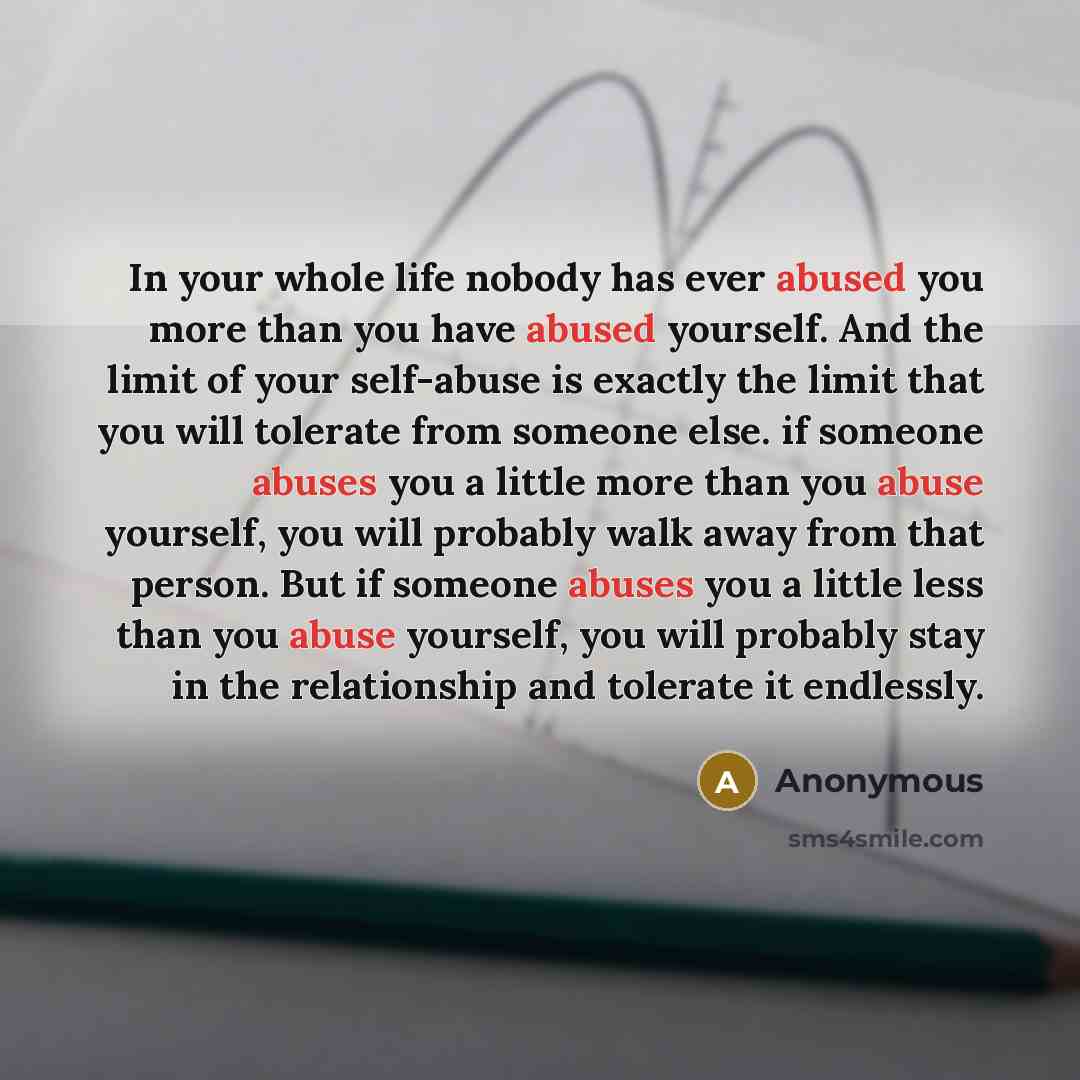“In your whole life nobody has ever abused you more than you have abused yourself. And the limit of your self-abuse is exactly the limit that you will tolerate from someone else. if someone abuses you a little more than you abuse yourself, you will probably walk away from that person. But if…” quote by Anonymous