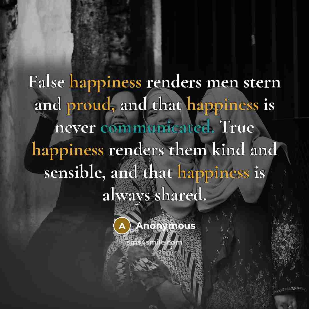 “False happiness renders men stern and proud, and that happiness is never communicated. True happiness renders them kind and sensible, and that happiness is always shared.” quote by Anonymous